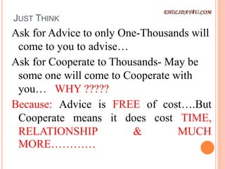 JUST THINK
Ask for Advice to only One-Thousands will
come to you to advise…
Ask for Cooperate to Thousands- May be
some one will come to Cooperate with
you… WHY ?????
Because: Advice is FREE of cost….But
Cooperate means it does cost TIME,
RELATIONSHIP & MUCH
MORE…………
EHOLIDAY4U.COM
 