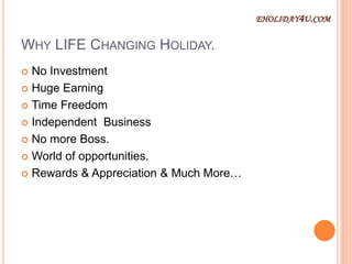 WHY LIFE CHANGING HOLIDAY.
 No Investment
 Huge Earning
 Time Freedom
 Independent Business
 No more Boss.
 World of opportunities.
 Rewards & Appreciation & Much More…
EHOLIDAY4U.COM
 