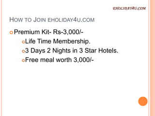 HOW TO JOIN EHOLIDAY4U.COM
Premium Kit- Rs-3,000/-
Life Time Membership.
3 Days 2 Nights in 3 Star Hotels.
Free meal worth 3,000/-
EHOLIDAY4U.COM
 