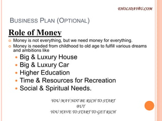 BUSINESS PLAN (OPTIONAL)
Role of Money
 Money is not everything, but we need money for everything.
 Money is needed from childhood to old age to fulfill various dreams
and ambitions like
 Big & Luxury House
 Big & Luxury Car
 Higher Education
 Time & Resources for Recreation
 Social & Spiritual Needs.
YOU MAY NOT BE RICH TO START
BUT
YOU HAVE TO START TO GET RICH
EHOLIDAY4U.COM
 