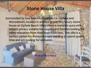 Stone House Villa
Surrounded by two beautiful beaches i.e. Glyfada and
Monodendri, located in an olive grove, this luxury stone
house at Glyfada Beach Villas offers a romantic aura with
utmost privacy suitable for couples and families looking for
some relaxation from their hush-hush lives. This villa is a
perfect option for honeymooners wanting to spend quality
time and are looking for seclusion.
Book a Villa in Paxos
https://www.paxosglyfada.com/
 