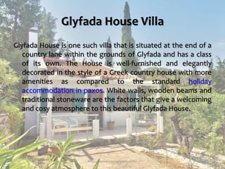 Glyfada House Villa
Glyfada House is one such villa that is situated at the end of a
country lane within the grounds of Glyfada and has a class
of its own. The House is well-furnished and elegantly
decorated in the style of a Greek country house with more
amenities as compared to the standard holiday
accommodation in paxos. White walls, wooden beams and
traditional stoneware are the factors that give a welcoming
and cosy atmosphere to this beautiful Glyfada House.
https://www.paxosglyfada.com/
 