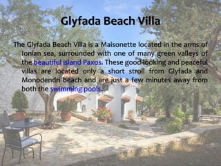 Glyfada Beach Villa
The Glyfada Beach Villa is a Maisonette located in the arms of
Ionian sea, surrounded with one of many green valleys of
the beautiful island Paxos. These good-looking and peaceful
villas are located only a short stroll from Glyfada and
Monodendri beach and are just a few minutes away from
both the swimming pools.
https://www.paxosglyfada.com/
 