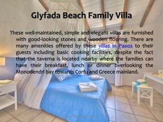 Glyfada Beach Family Villa
These well-maintained, simple and elegant villas are furnished
with good-looking stones and wooden flooring. There are
many amenities offered by these villas in Paxos to their
guests including basic cooking facilities, despite the fact
that the taverna is located nearby where the families can
have their breakfast, lunch or dinner overlooking the
Monodendri bay towards Corfu and Greece mainland.
https://www.paxosglyfada.com/
 