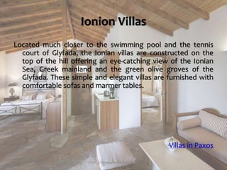 Ionion Villas
Located much closer to the swimming pool and the tennis
court of Glyfada, the Ionian villas are constructed on the
top of the hill offering an eye-catching view of the Ionian
Sea, Greek mainland and the green olive groves of the
Glyfada. These simple and elegant villas are furnished with
comfortable sofas and marmer tables.
Villas in Paxos
https://www.paxosglyfada.com/
 