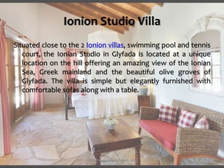 Ionion Studio Villa
Situated close to the 2 Ionion villas, swimming pool and tennis
court, the Ionian Studio in Glyfada is located at a unique
location on the hill offering an amazing view of the Ionian
Sea, Greek mainland and the beautiful olive groves of
Glyfada. The villa is simple but elegantly furnished with
comfortable sofas along with a table.
https://www.paxosglyfada.com/
 