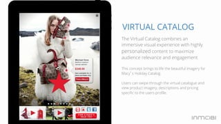 VIRTUAL CATALOG 
The Virtual Catalog combines an 
immersive visual experience with highly 
personalized content to maximize 
audience relevance and engagement 
This concept brings to life the beautiful imagery for 
Macy’s Holiday Catalog. 
Users can swipe through the virtual catalogue and 
view product imagery, descriptions and pricing 
specific to the users profile. 
 