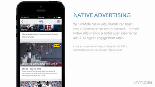 NATIVE ADVERTISING 
With InMobi Native ads,H Braondlsid caany re 
ach 
new audiences on premium content. InMobi 
Native Ads provide a better user experience 
and 2-3X higher engagement rates. 
In the example shown here, a Native Ad for IKEA is 
seamlessly worked into an app’s News Feed. 
 