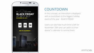 COUNTDOWN 
In this concept, an interstitial is displayed 
with a countdown to the biggest holiday 
event of the year - BLACK FRIDAY. 
Users can see how much time is left for 
November 28th and can add it to their 
device’s calendar to remind them. 
 