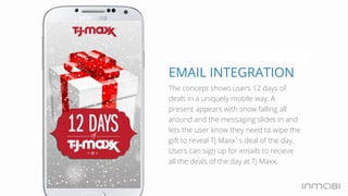 Holiday DEALS 
EMAIL INTEGRATION 
The concept shows users 12 days of 
deals in a uniquely mobile way. A 
present appears with snow falling all 
around and the messaging slides in and 
lets the user know they need to wipe the 
gift to reveal TJ Maxx’s deal of the day. 
Users can sign up for emails to recieve 
all the deals of the day at TJ Maxx. 
 