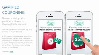 GAMIFIED 
COUPONING 
This concept brings a fun 
gamification element to 
shopping for the discount. 
The user is prompted to wipe the bag away 
to reveal an instant discount. 
In this concept, users can wipe up to three 
times to reveal the best deal. They can at 
anytime tap to download the coupon to use 
at a later date or shop instantly on the .com 
site and have the discount automatically 
applied to their basket. 
See demo here. 
 