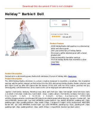 Download this document if link is not clickable


Holiday™ Barbie® Doll
                                                                   List Price :   $49.99

                                                                       Price :
                                                                                  $59.94



                                                                  Average Customer Rating

                                                                                   4.6 out of 5



                                                              Product Feature
                                                              q   2008 Holiday Barbie doll sparkles in a shimmering
                                                                  white and silvery gown
                                                              q   20th year anniversary of holiday Barbie
                                                              q   She wears a glitter-detailed gown with a tiered
                                                                  pleated skirt
                                                              q   Features beautiful chandelier earrings
                                                              q   The first holiday Barbie that resembles a silver
                                                                  snow flake
                                                              q   Read more




Product Description
Decked out in a shimmering gown, Barbie doll celebrates 20 years of holiday dolls. Read more
Product Description
The 2008 Holiday Barbie shimmers in a silvery creation designed to resemble a snowflake. Her chandelier
earrings add the perfect elegant yet festive touch to the 20th anniversary Holiday Barbie. Barbie collectors and
girls ages 6 and up alike will appreciate the beauty of this doll, with her thick lashes, painted red lips,
extravagantly curled blonde hair, and a stand so she can be displayed and admired by all.

.caption { font-family: Verdana, Helvetica neue, Arial, serif; font-size: 10px; font-weight: bold; font-style: italic;
} ul.indent { list-style: inside disc; text-indent: -15px; } table.callout { font-family: verdana; font-size: 11px;
line-height: 1.3em; } td.think { height: 125px; background: #9DC4D8
url(http://images.amazon.com/images/G/01/electronics/detail-page/callout-bg.png) repeat-x; border-left: 1px
solid #999999; border-right: 1px solid #999999; border-bottom: 1px dotted #000000; padding-left: 20px;
padding-right: 20px; padding-bottom: 10px; width: 250px; } td.glance { height: 100%; background: #9DC4D8;
border-left: 1px solid #999999; border-right: 1px solid #999999; padding-top: 10px; padding-left: 20px;
padding-right: 20px; padding-bottom: 10px; width: 250px; } img.withlink {border:1px black solid;}
 