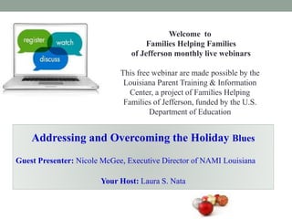 Welcome to
Families Helping Families
of Jefferson monthly live webinars
This free webinar are made possible by the
Louisiana Parent Training & Information
Center, a project of Families Helping
Families of Jefferson, funded by the U.S.
Department of Education
Addressing and Overcoming the Holiday Blues
Guest Presenter: Nicole McGee, Executive Director of NAMI Louisiana
Your Host: Laura S. Nata
 