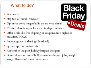 What to do? 
— Start early 
— Stay top-of-mind (Amazon) 
— Optimize every image: holidays are very visual 
— Create video, infographics, and in-depth articles 
— Offer deals like free shipping or coupons, free nights or 
breakfast, BOGO 
— Encourage social sharing (Buzzfeed) 
— Spruce up your mobile site 
— Remember the post-holiday bargain shoppers 
— Determine your users’ holiday needs—hotels, jobs, weight 
loss, coffee—and meet those needs! 
 