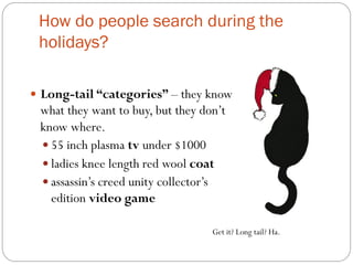 How do people search during the 
holidays? 
— Long-tail “categories” – they know 
what they want to buy, but they don’t 
know where. 
— 55 inch plasma tv under $1000 
— ladies knee length red wool coat 
— assassin’s creed unity collector’s 
edition video game 
Get it? Long tail? Ha. 
 