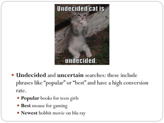 — Undecided and uncertain searches: these include 
phrases like “popular” or “best” and have a high conversion 
rate. 
— Popular books for teen girls 
— Best mouse for gaming 
— Newest hobbit movie on blu ray 
 