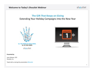 1!
Welcome	
  to	
  Today’s	
  Shoutlet	
  Webinar	
  
Presented	
  by:	
  
Jason	
  Weaver,	
  CEO	
  
Shoutlet,	
  Inc.	
  
Tweet	
  with	
  us	
  during	
  this	
  presenta=on	
  #Shoutlet	
  	
  
The	
  Gi:	
  That	
  Keeps	
  on	
  Giving	
  
Extending	
  Your	
  Holiday	
  Campaigns	
  Into	
  the	
  New	
  Year	
  
 