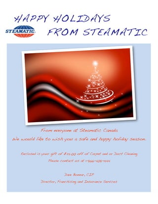 HAPPY HOLIDAYS
     FROM STEAMATIC




              From everyone at Steamatic Canada
We would like to wish you a safe and happy holiday season.


   Enclosed is your gift of $25.00 off of Carpet and or Duct Cleaning
                  Please contact us at 1-866-408-1544


                           Dave Bonnar, CIP
              Director, Franchising and Insurance Services
 