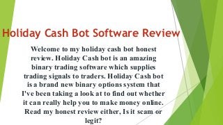 Holiday Cash Bot Software Review
Welcome to my holiday cash bot honest
review. Holiday Cash bot is an amazing
binary trading software which supplies
trading signals to traders. Holiday Cash bot
is a brand new binary options system that
I've been taking a look at to find out whether
it can really help you to make money online.
Read my honest review either, Is it scam or
legit?
 