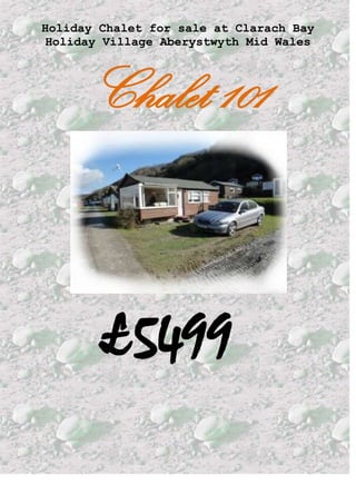 Holiday Chalet for sale at Clarach Bay Holiday Village Aberystwyth Mid Wales <br />Chalet 101<br /> £5499  <br /> <br />                   <br />This beautifully renovated Chalet for sale at Clarach Bay Holiday Village Aberystwyth Mid Wales is a holiday residence and can be occupied between March and November and at weekends through the winter months. Please note, the chalet is not residential<br />Your Chalet with panoramic  views of both the sea and majestic welsh hills is set in a prime position on a beautifully maintained family run park and Clarach Bay Holiday Village site facilities include an indoor swimming pool, tennis court, children's play area, clubhouse with 3 bars, mini supermarket, fish and chip shop, restaurant and amusement arcade. All of the facilities apart from the swimming pool and tennis courts are situated right next to the beach.The site have their own website at                    www.clarachbay.com  The park is about a 5 minute drive to the local coastal town of Aberystwyth<br /> There is a bus service that runs into the town every hour in the main summer months. The season runs from mid March through to mid November. The Chalet can be occupied by the owners during the winter months but only at weekends.It can also be hired out during the season. A lot owners do this to help towards the site fees or some as a business.<br />You would be purchasing the chalet itself, not the land. Ground rent is paid every year for keeping the chalet on the land. Annual Chalet Charges Rent – Approx.£1809.05  (1/2 by 1st November & 1/2 by 1st February) Rates - £704 Approx (Will be considerably reduced if the chalet is rented out, as business rates can be claimed)(Invoiced direct from the council)  Electric - £45.00(advance account, adjusted at end of season)  Insurance - £189.52(September Renewal)  If you would like to view the chalet, the reception office has a spare key, they are open 9-5 most days. Alternatively I could arrange to meet you there.<br /> For further information, please do not hesitate to email  me at  w.jones547@btinternet.com<br />There is  room to park 2 cars on the grass, or it can be used as a garden. The Chalet consists of a living room, kitchen, 2 bedrooms& and shower room.<br />                 <br />Spacious living room                                       Main Bedroom                                 with laminate flooring, flat screen TV    with double bed, wardrobe &                          <br />& 2 leather sofa’s & table with 4 chairs                 drawers<br />All of the windows are dressed with either curtains or blinds<br />          <br />The shower room consists of a good sized shower, sink and a toilet.<br />                        .  In the kitchen there is an electric cooker, fridge, toaster, kettle, microwave&.full sets of crockery & utensils                                          The second bedroom has a bunk bed & wardrobe <br /> <br /> <br />The Beach at Clarach Bay. .A short walk via the coastal path takes you to the spectacular Constitution Hill, where the famous funicular railway takes you down into Aberystwyth<br /> <br /> <br /> This advert is promoted by Awelon Caravans if you would like to advertise or sell your Caravan & chalet to rent hire on Clarach Bay Parks Aberystwyth Mid Wales and have your own web page just like this one for free please contact me at jackie@awelon-online.co.uk <br /> <br /> <br /> <br />  Awelon Gemstones  Caravans Rent in Towyn North Wales<br /> <br /> <br />