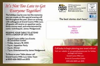 It’s Not Too Late to Get                                       777 Grand Avenue
                                                               PO Box 343
                                                               Onamia, Minnesota 56359
                                                                                              PRSRT STD
                                                                                              U.S. Postage
                                                                                                 PAID

   Everyone Together!                                          grandcasinomn.com             Des Moines, IA
                                                               800-626-LUCK (5825)           Permit No. 450

                                                                                              Follow Us!
The holidays may be over, but the memories
you can create on this special evening will
last throughout the year. Share an evening                                               ®
with colleagues at Grand Casino Mille Lacs.
All guests will receive an appetizer party,
three-course meal, and entertainment by                        Grand Rewards#
comic ventriloquist, James Wedgewood.                              Name
                                                                  Address
RESERVE YOUR TABLE TO ATTEND                                     City, State
WITH A GROUP OF ANY SIZE!
•	 Grand Casino Mille Lacs Events
	& Convention Center
•	 Friday, January 18, 2013
•	 5 p.m.: Appetizer Party
•	 6 p.m.: Dinner                             Call today to begin planning your event with us!
•	 7 p.m.: Entertainment by James Wedgewood   Visit our website at www.grandcasinomn.com for holiday
                                                                packages and menus.
To Reserve your Table please call
                                                             Grand Casino Mille Lacs
Grand Casino Mille Lacs Sales Team
                                                           Events & Convention Center
at 800-626-5825 ext.8515
                                                             800-626-5825 ext. 8515
 