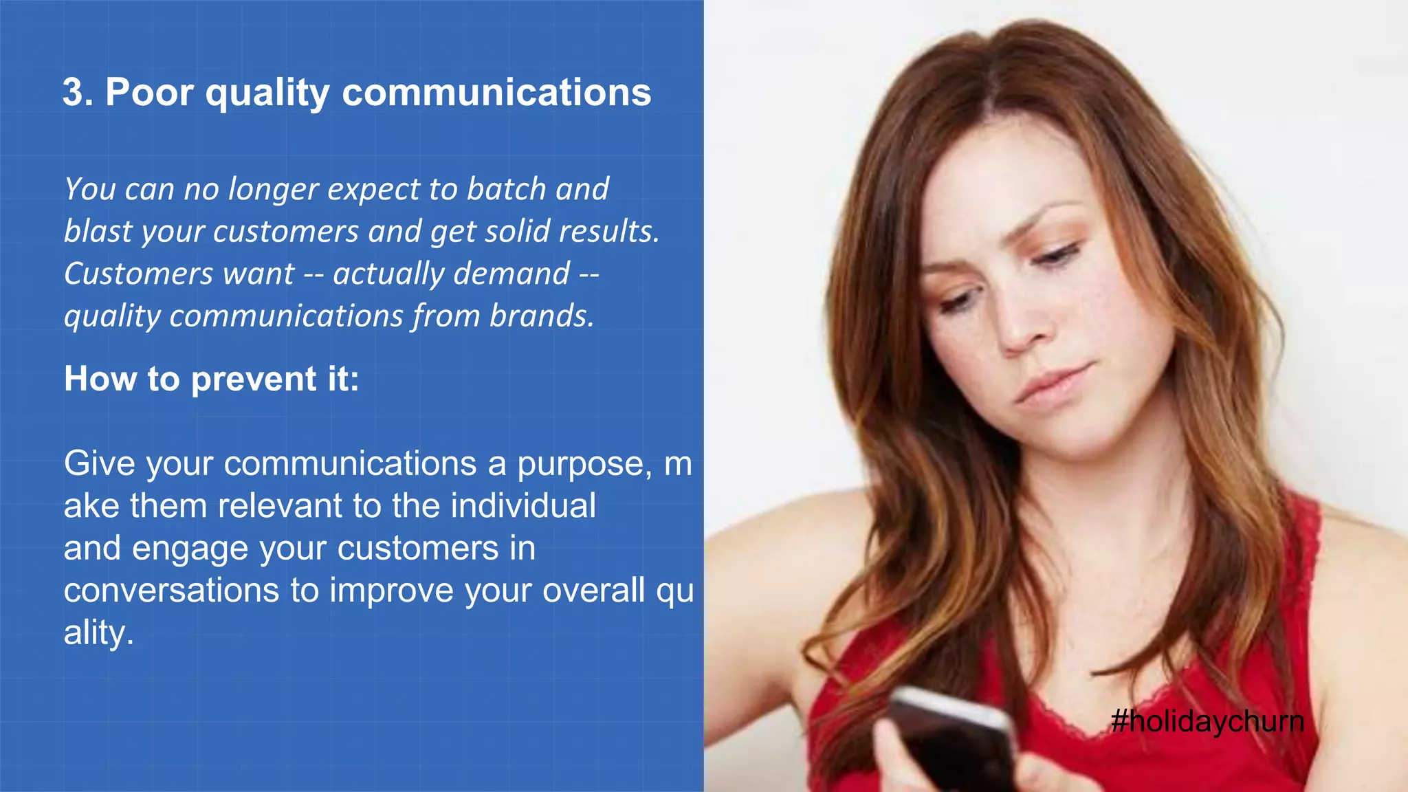 #holidaychurn
3. Poor quality communications
You can no longer expect to batch and
blast your customers and get solid results.
Customers want -- actually demand --
quality communications from brands.
How to prevent it:
Give your communications a purpose, m
ake them relevant to the individual
and engage your customers in
conversations to improve your overall qu
ality.
 