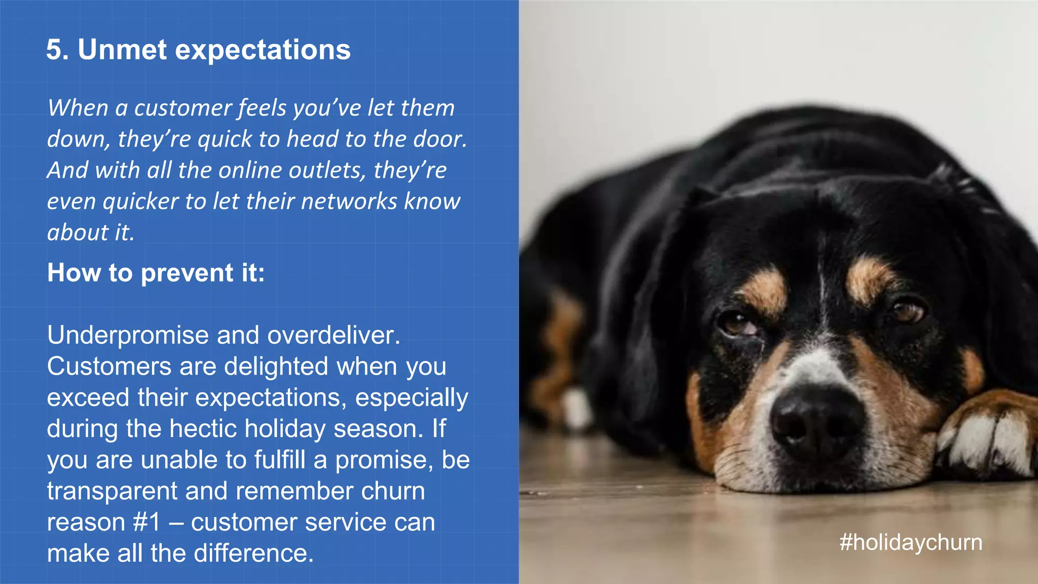 When a customer feels you’ve let them
down, they’re quick to head to the door.
And with all the online outlets, they’re
even quicker to let their networks know
about it.
#holidaychurn
5. Unmet expectations
How to prevent it:
Underpromise and overdeliver.
Customers are delighted when you
exceed their expectations, especially
during the hectic holiday season. If
you are unable to fulfill a promise, be
transparent and remember churn
reason #1 – customer service can
make all the difference.
 