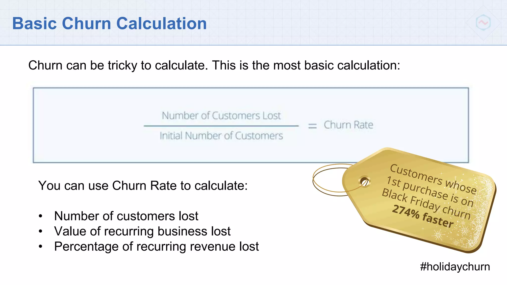 Basic Churn Calculation
You can use Churn Rate to calculate:
• Number of customers lost
• Value of recurring business lost
• Percentage of recurring revenue lost
#holidaychurn
Churn can be tricky to calculate. This is the most basic calculation:
 