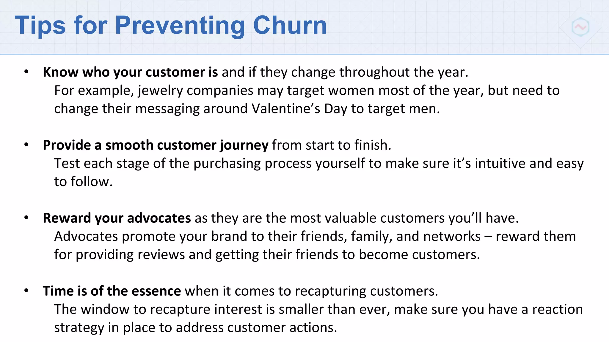 Tips for Preventing Churn
• Know who your customer is and if they change throughout the year.
For example, jewelry companies may target women most of the year, but need to
change their messaging around Valentine’s Day to target men.
• Provide a smooth customer journey from start to finish.
Test each stage of the purchasing process yourself to make sure it’s intuitive and easy
to follow.
• Reward your advocates as they are the most valuable customers you’ll have.
Advocates promote your brand to their friends, family, and networks – reward them
for providing reviews and getting their friends to become customers.
• Time is of the essence when it comes to recapturing customers.
The window to recapture interest is smaller than ever, make sure you have a reaction
strategy in place to address customer actions.
 