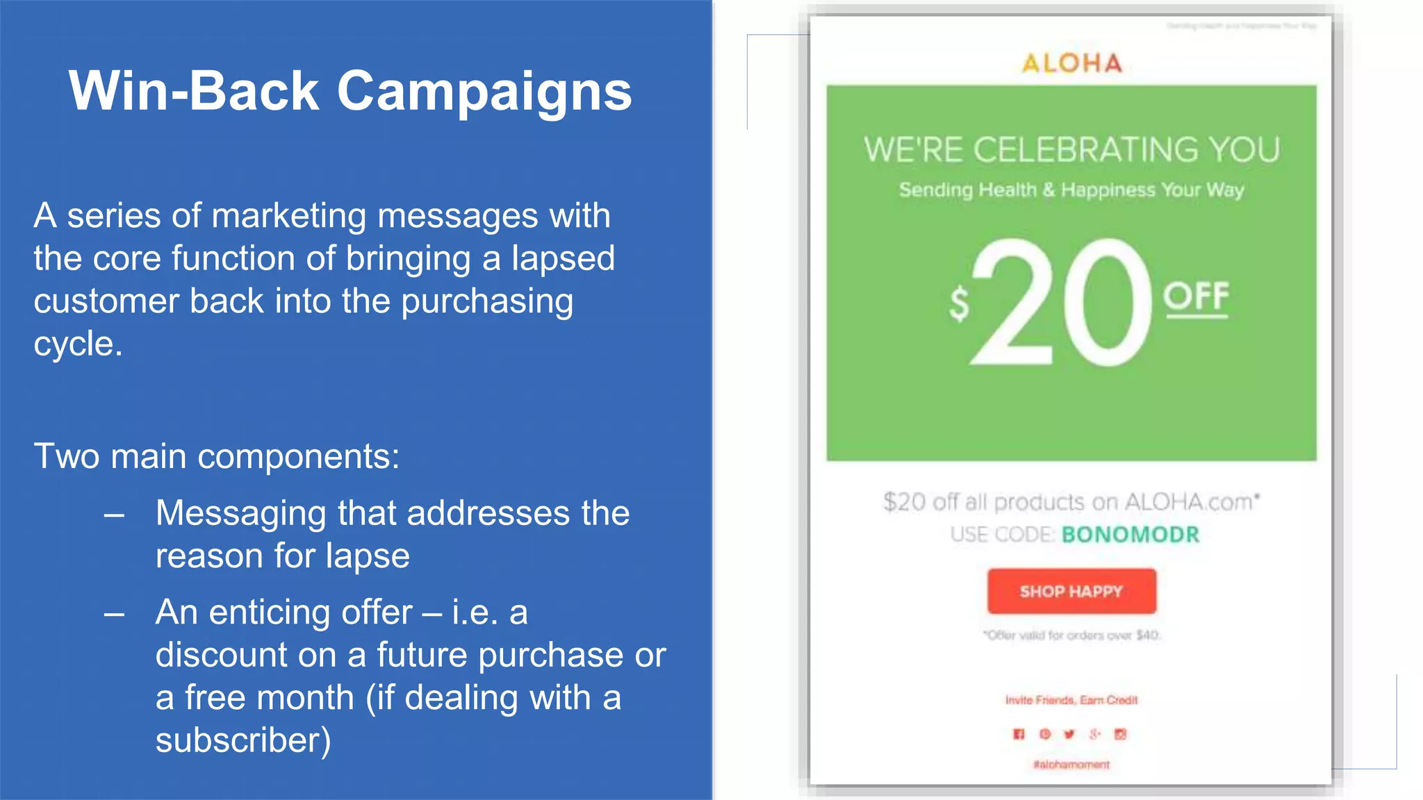 Win-Back Campaigns
A series of marketing messages with
the core function of bringing a lapsed
customer back into the purchasing
cycle.
Two main components:
– Messaging that addresses the
reason for lapse
– An enticing offer – i.e. a
discount on a future purchase or
a free month (if dealing with a
subscriber)
 