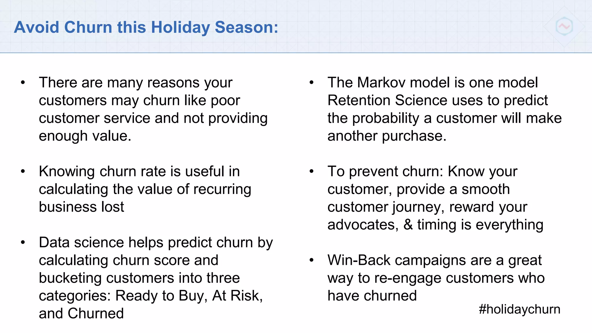 Avoid Churn this Holiday Season:
#holidaychurn
• There are many reasons your
customers may churn like poor
customer service and not providing
enough value.
• Knowing churn rate is useful in
calculating the value of recurring
business lost
• Data science helps predict churn by
calculating churn score and
bucketing customers into three
categories: Ready to Buy, At Risk,
and Churned
• The Markov model is one model
Retention Science uses to predict
the probability a customer will make
another purchase.
• To prevent churn: Know your
customer, provide a smooth
customer journey, reward your
advocates, & timing is everything
• Win-Back campaigns are a great
way to re-engage customers who
have churned
 
