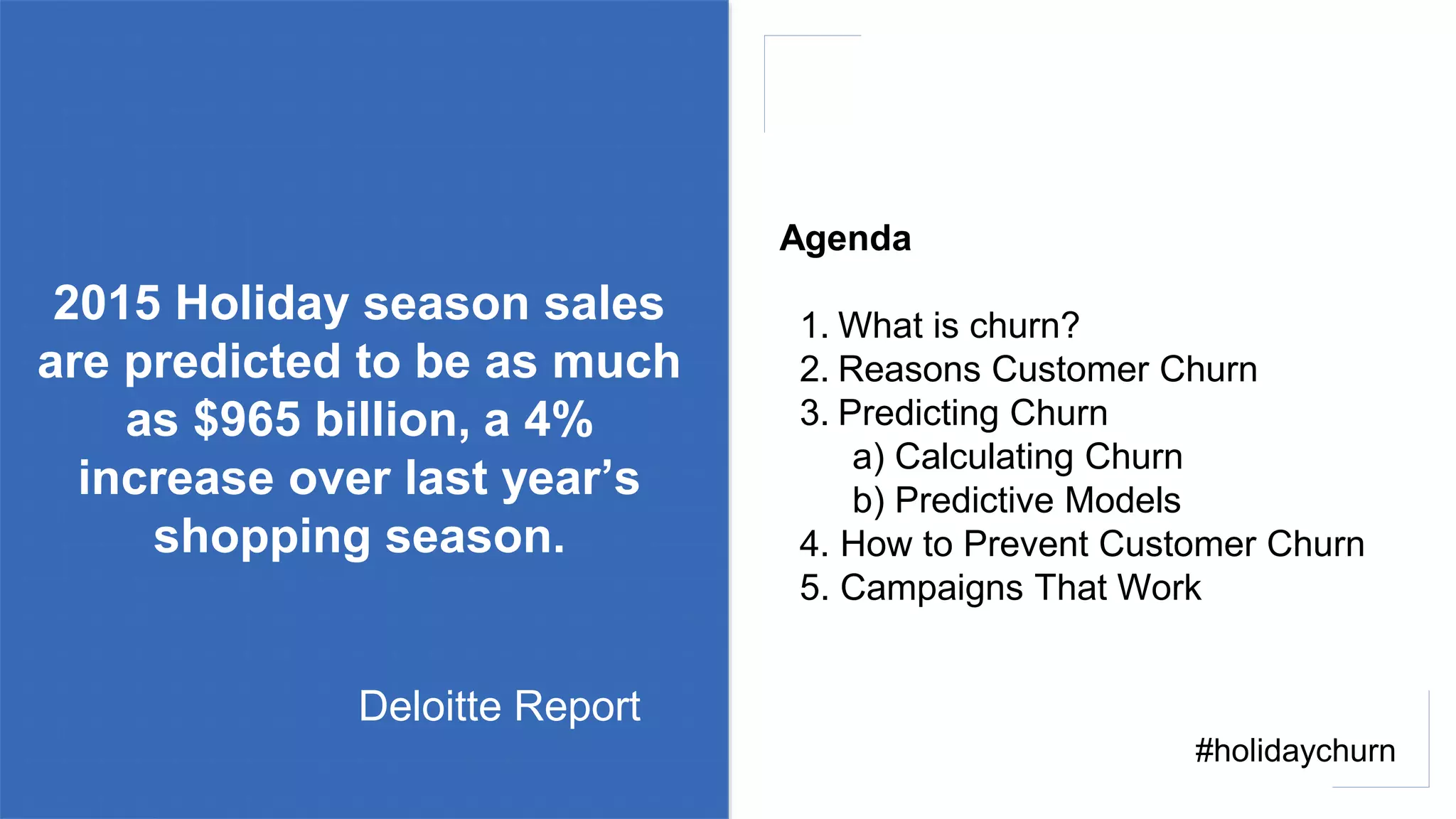 2015 Holiday season sales
are predicted to be as much
as $965 billion, a 4%
increase over last year’s
shopping season.
Agenda
1. What is churn?
2. Reasons Customer Churn
3. Predicting Churn
a) Calculating Churn
b) Predictive Models
4. How to Prevent Customer Churn
5. Campaigns That Work
Deloitte Report
#holidaychurn
 