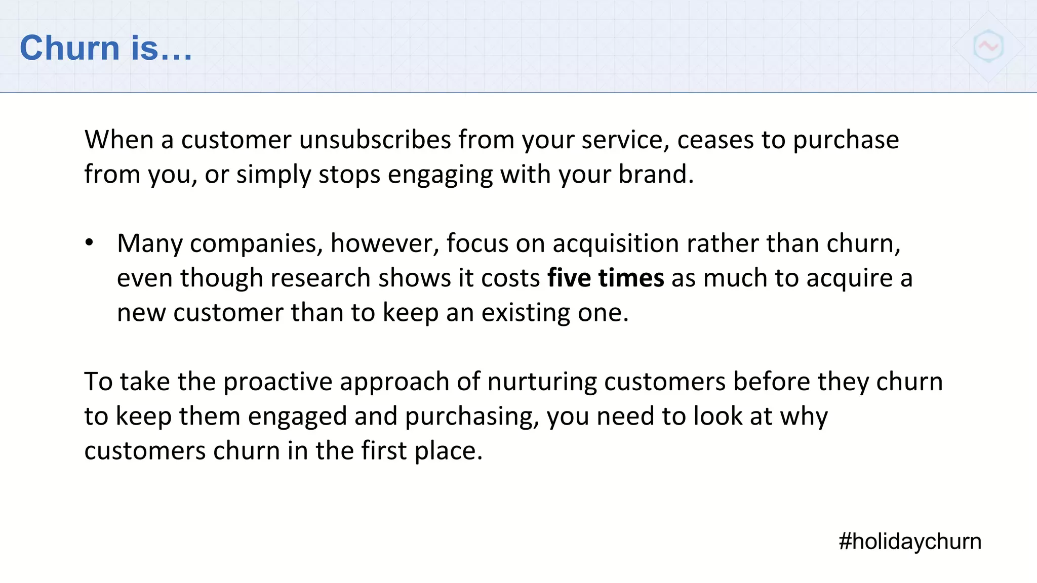 Churn is…
#holidaychurn
When a customer unsubscribes from your service, ceases to purchase
from you, or simply stops engaging with your brand.
• Many companies, however, focus on acquisition rather than churn,
even though research shows it costs five times as much to acquire a
new customer than to keep an existing one.
To take the proactive approach of nurturing customers before they churn
to keep them engaged and purchasing, you need to look at why
customers churn in the first place.
 