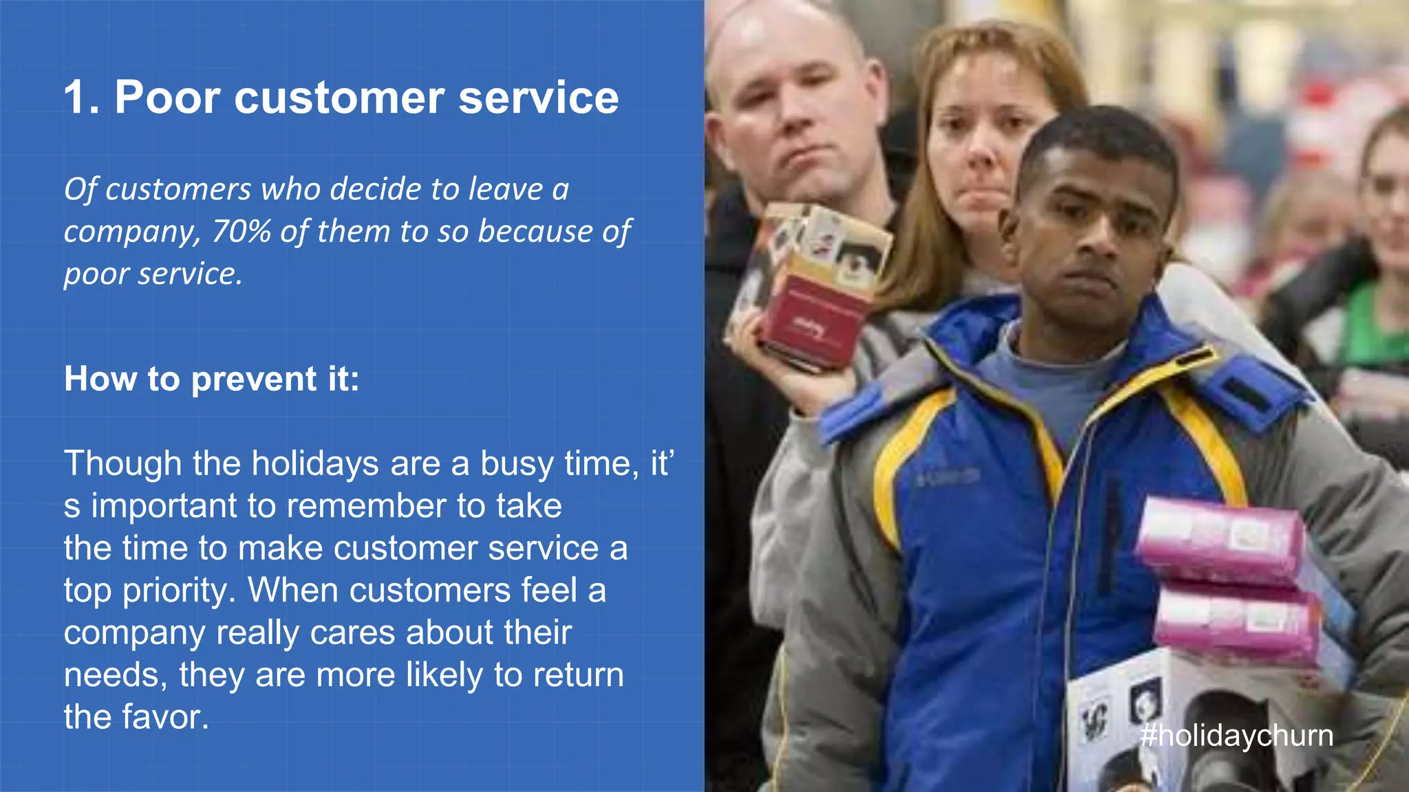 #holidaychurn
1. Poor customer service
Of customers who decide to leave a
company, 70% of them to so because of
poor service.
How to prevent it:
Though the holidays are a busy time, it’
s important to remember to take
the time to make customer service a
top priority. When customers feel a
company really cares about their
needs, they are more likely to return
the favor.
 
