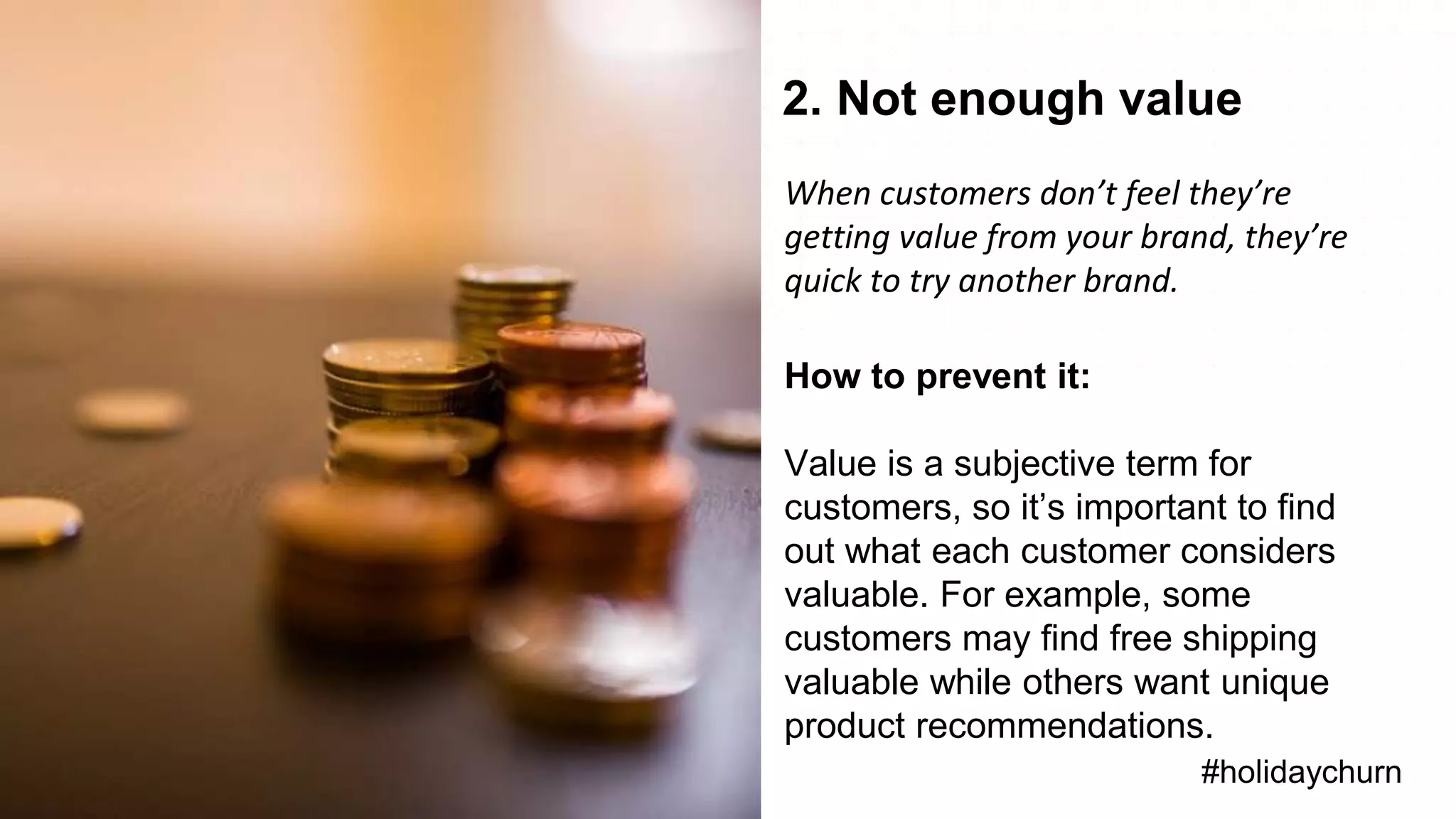 • Lifecycle Stages
Overview
#holidaychurn
2. Not enough value
When customers don’t feel they’re
getting value from your brand, they’re
quick to try another brand.
How to prevent it:
Value is a subjective term for
customers, so it’s important to find
out what each customer considers
valuable. For example, some
customers may find free shipping
valuable while others want unique
product recommendations.
 