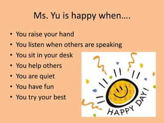 Ms. Yu is happy when…. You raise your hand You listen when others are speaking You sit in your desk You help others You are quiet You have fun You try your best  