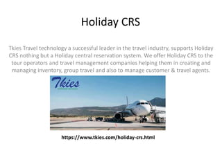 Holiday CRS
Tkies Travel technology a successful leader in the travel industry, supports Holiday
CRS nothing but a Holiday central reservation system. We offer Holiday CRS to the
tour operators and travel management companies helping them in creating and
managing inventory, group travel and also to manage customer & travel agents.
https://www.tkies.com/holiday-crs.html
 