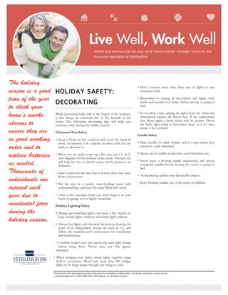This	brochure	is	for	informational	purposes	only	and	is	not	intended	as	medical	advice.	For	further	information,	please	consult	
a	medical	professional.	©	2007-2008,	2011,	2014	Zywave,	Inc.	All	rights	reserved.	
	
	
	
The holiday
season is a good
time of the year
to check your
home’s smoke
alarms to
ensure they are
in good working
order and to
replace batteries
as needed.
Thousands of
individuals are
injured each
year due to
accidental fires
during the
holiday season.
	
HOLIDAY SAFETY:
DECORATING
While decorating helps add to the beauty of the holidays,
it also brings an increased risk of fire hazards in the
home. The following decorating tips will help you
celebrate safely during the holiday season.
Christmas Tree Safety
• Keep a fresh-cut tree outdoors and cover the trunk in
snow, or immerse it in a bucket of water until you are
ready to decorate it.
• When you are ready to put up a live tree, cut a 1- or 2-
inch diagonal off the bottom of the trunk. The new cut
will help the tree to absorb water, which preserves its
freshness.
• Select a spot for the tree that is at least three feet away
from a heat source.
• Put the tree in a sturdy, water-holding stand with
widespread legs, and keep the stand filled with water.
• Once a tree becomes dried out, don’t keep it in your
home or garage, as it is highly flammable.
Holiday Lighting Safety
• Mixing and matching lights can create a fire hazard, so
keep outside lights outdoors and inside lights indoors.
• Always buy lights and electrical decorations bearing the
name of an independent testing lab, such as UL, and
follow the manufacturer’s instructions for installation
and maintenance.
• Carefully inspect new and previously used light strings
before using them. Throw away any that appear
damaged.
• When hanging your lights, string lights together using
built-in connectors. Don’t join more than 200 midget
lights or 50 larger lamps through one string or cord.
• Don’t connect more than three sets of lights to one
extension cord.
• Remember to unplug all decorations and lights, both
inside and outside your home, before leaving or going to
bed.
• If you blow a fuse, unplug the lights from the outlet and
immediately replace the blown fuse. If the replacement
fuse blows again, a short circuit may be present. Throw
the faulty light string or decoration away, or if it’s new,
return it for a refund.
Candle Safety
• Place candles in stable holders and in a spot where they
cannot be easily disturbed.
• Never use lit candles to decorate your Christmas tree.
• Never leave a burning candle unattended, and always
extinguish candles before leaving the room or going to
bed.
• Avoid placing candles near flammable objects.
• Keep burning candles out of the reach of children.
Health	and	wellness	tips	for	your	work,	home	and	life—brought	to	you	by	the	
insurance	specialists	at	SterlingRisk	
 