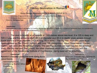 Holiday destination in Romania
Voicu George Alexandru,MIEADR IMAPA,GROUP 8111
University of Agronomic Sciences and Veterinary Medicine of Bucharest,Romania
59 Marasti Blvd,District 1, 011464,Bucharest,Romania
Keywords: Scărișoara Cave
Introduction:
Scărișoara Cave is one of the biggest ice caves in the Apuseni Mountains of Romania, in a part of Carpathian chain. It is considered a
show cave and one of the natural wonders of Romania.
The cave is located at an altitude of 1165 metres above sea level. It is 105 m deep and
720 m long, and the entrance shaft (60 m in diameter and 48 m in depth) gives access through
metal stairs to a large chamber, (108 m long, 78 m wide) - The Big Hall. From this point three
openings lead to The Church (in front, with over 100 stalagmites), Great Reservation, Coman
Gallery (left) and Little Reservation (right). The part that tourists can visit includes the entrance
shaft, The Big Hall and The Church, the other chambers,which can be visited only with the
agreement of the Speological Institute of Cluj-Napoca , being reserved for scientists.
Conclusion:
Romania is a beautiful country and worth visiting due to
natural beauty
References:
https://en.wikipedia.org/wiki/Sc%C4%
83ri%C8%99oara_Cave
Acknowledgements:
Coordinating Teacher: Mihai
Frumuselul
 