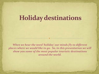 When we hear the word ‘holiday’ our minds fly to different
places where we would like to go. So, in this presentation we will
show you some of the most popular touristic destinations
around the world.
 