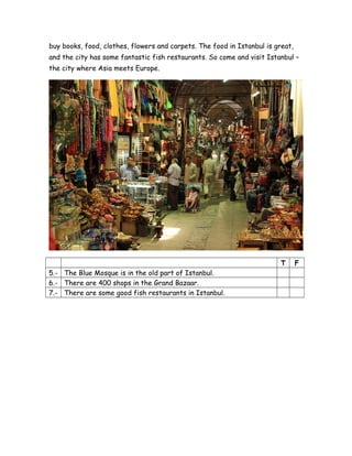 buy books, food, clothes, flowers and carpets. The food in Istanbul is great,
and the city has some fantastic fish restaurants. So come and visit Istanbul –
the city where Asia meets Europe.
T F
5.- The Blue Mosque is in the old part of Istanbul.
6.- There are 400 shops in the Grand Bazaar.
7.- There are some good fish restaurants in Istanbul.
 