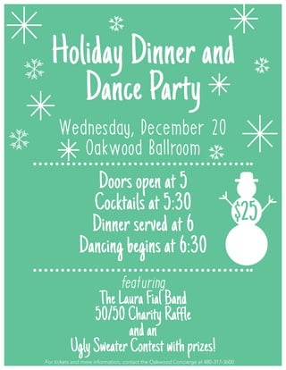 Holiday Dinner and
Dance Party
Wednesday, December 20
Oakwood Ballroom
Doors open at 5
Cocktails at 5:30
Dinner served at 6
Dancing begins at 6:30
featuring
TheLauraFialBand
50/50CharityRaffle
andan
UglySweaterContestwithprizes!
For tickets and more information, contact the Oakwood Concierge at 480-317-3600
$25
 