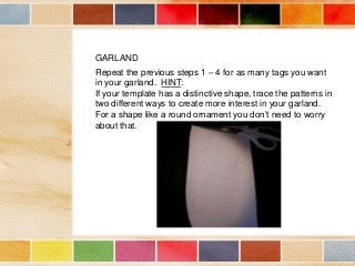 GARLAND
Repeat the previous steps 1 – 4 for as many tags you want
in your garland. HINT:
If your template has a distinctive shape, trace the patterns in
two different ways to create more interest in your garland.
For a shape like a round ornament you don’t need to worry
about that.

 