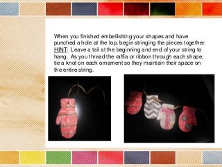 When you finished embellishing your shapes and have
punched a hole at the top, begin stringing the pieces together.
HINT: Leave a tail at the beginning and end of your string to
hang. As you thread the raffia or ribbon through each shape,
tie a knot on each ornament so they maintain their space on
the entire string.

 