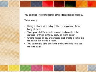 You can use this concept for other ideas beside Holiday.
Think about:
• Using a shape of a baby bottle, do a garland for a
baby shower
• Take your child’s favorite animal and create a fun
garland for their birthday party or room décor.
• Create round or square shapes and create a letter on
his shape for a child’s room.
• You can really take this idea and run with it. It takes
no time at all.

 