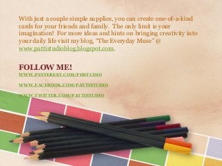 With just a couple simple supplies, you can create one-of-a-kind
cards for your friends and family. The only limit is your
imagination! For more ideas and hints on bringing creativity into
your daily life visit my blog, “The Everyday Muse” @
www.pattistudioblog.blogspot.com.

FOLLOW ME!
WWW.PINTEREST.COM/PHSTUDIO
WWW.FACEBOOK.COM/PATTISTUDIO
WWW.TWITTER.COM/PATTISTUDIO

 