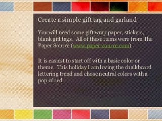 Create a simple gift tag and garland
You will need some gift wrap paper, stickers,
blank gift tags. All of these items were from The
Paper Source (www.paper-source.com).
It is easiest to start off with a basic color or
theme. This holiday I am loving the chalkboard
lettering trend and chose neutral colors with a
pop of red.

 