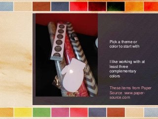 Pick a theme or
color to start with.

I like working with at
least three
complementary
colors
These items from Paper
Source www.papersource.com

 