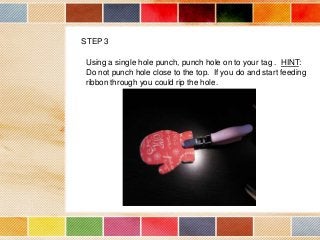 STEP 3
Using a single hole punch, punch hole on to your tag . HINT:
Do not punch hole close to the top. If you do and start feeding
ribbon through you could rip the hole.

 