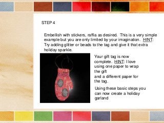 STEP 4
Embellish with stickers, raffia as desired. This is a very simple
example but you are only limited by your imagination. HINT:
Try adding glitter or beads to the tag and give it that extra
holiday sparkle.
Your gift tag is now
complete. HINT: I love
using one paper to wrap
the gift
and a different paper for
the tag.
Using these basic steps you
can now create a holiday
garland

 